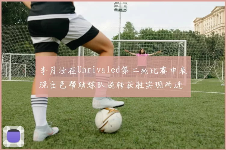 李月汝在Unrivaled第二轮比赛中表现出色帮助球队逆转获胜实现两连胜
