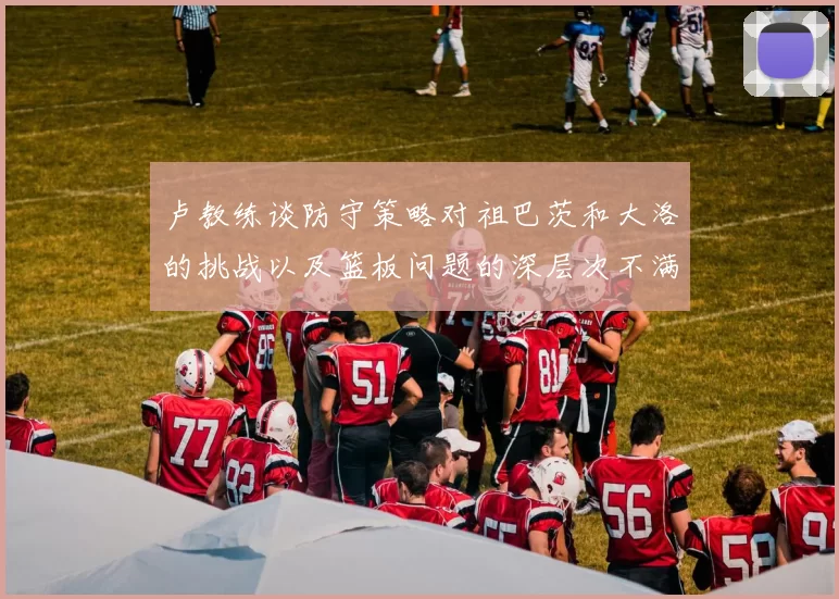 卢教练谈防守策略对祖巴茨和大洛的挑战以及篮板问题的深层次不满
