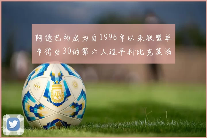 阿德巴约成为自1996年以来联盟单节得分30的第六人追平科比克莱汤姆斯等传奇球星