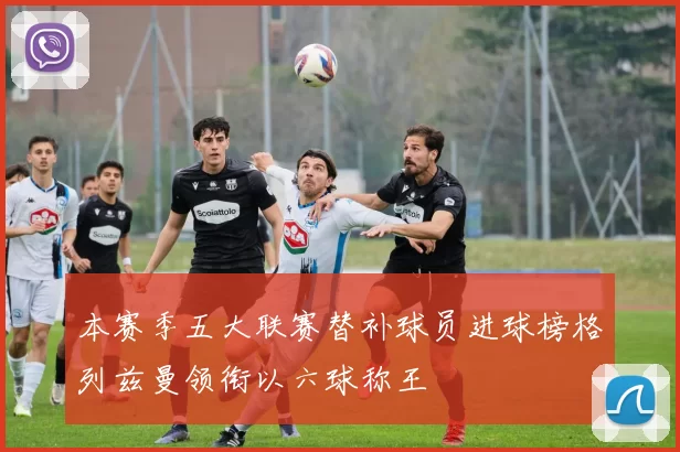 本赛季五大联赛替补球员进球榜格列兹曼领衔以六球称王