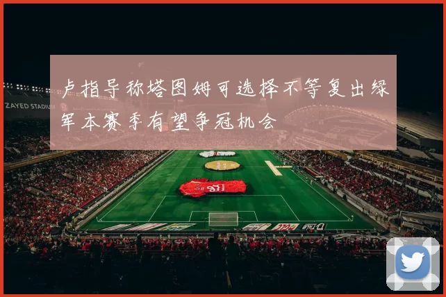 卢指导称塔图姆可选择不等复出绿军本赛季有望争冠机会
