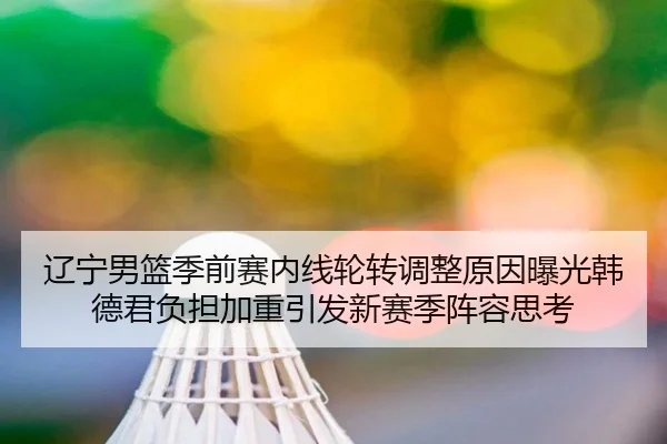 辽宁男篮季前赛内线轮转调整原因曝光韩德君负担加重引发新赛季阵容思考 | kaiyun